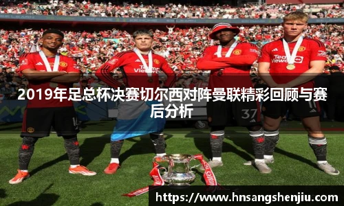 2019年足总杯决赛切尔西对阵曼联精彩回顾与赛后分析