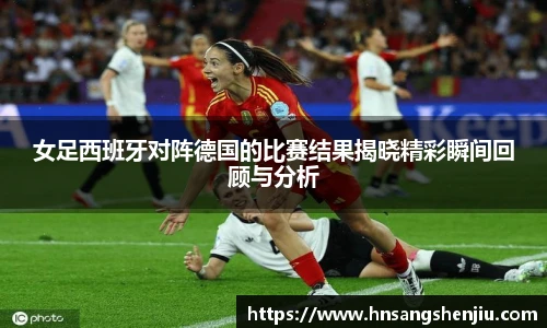 女足西班牙对阵德国的比赛结果揭晓精彩瞬间回顾与分析